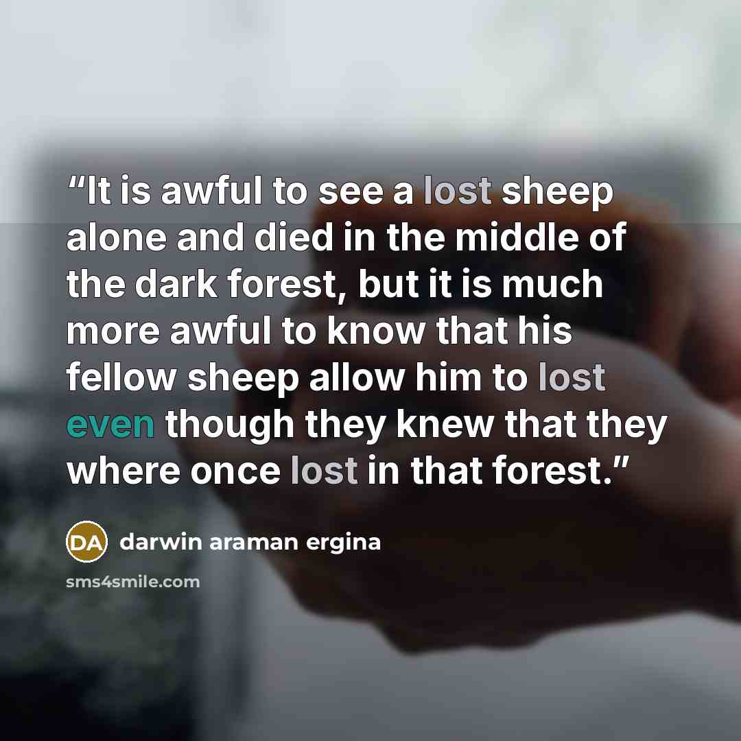 “It is awful to see a lost sheep alone and died in the middle of the dark forest, but it is much more awful to know that his fellow sheep allow him to lost even though they knew that they where once lost in that forest.” quote by darwin araman ergina