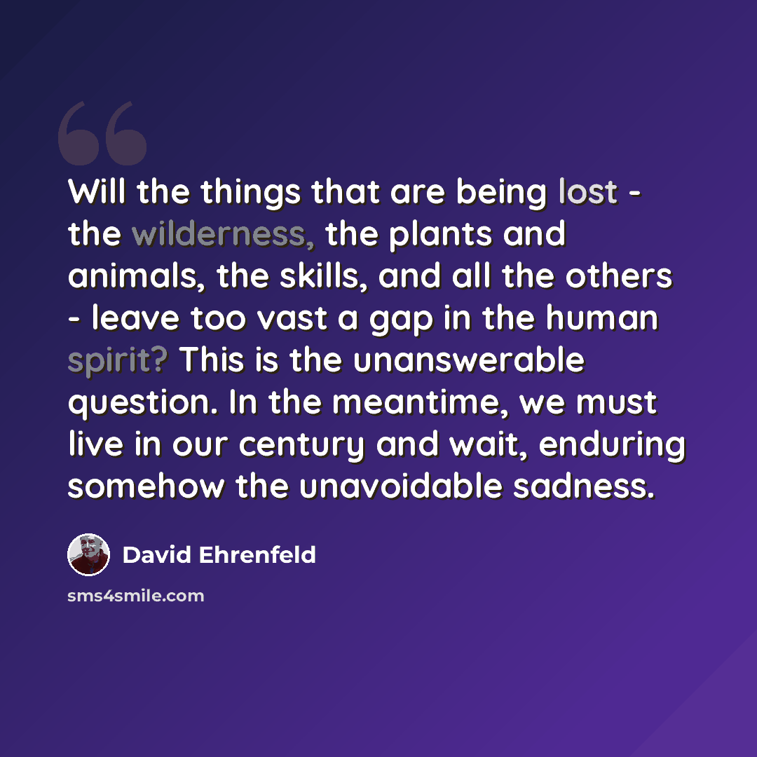 “Will the things that are being lost - the wilderness, the plants and animals, the skills, and all the others - leave too vast a gap in the human spirit? This is the unanswerable question. In the meantime, we must live in our century and wait, enduring somehow the unavoidable sadness.” quote by David Ehrenfeld