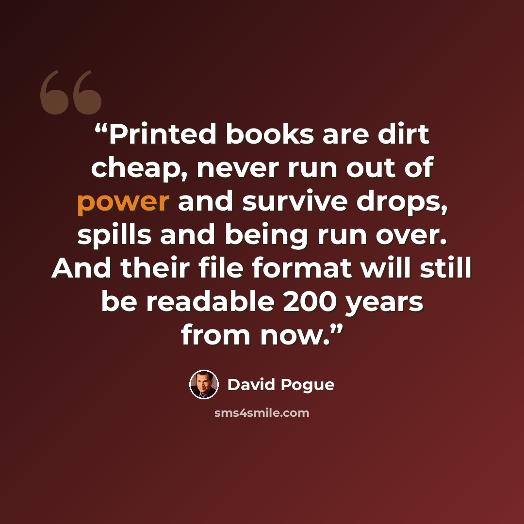 “Printed books are dirt cheap, never run out of power and survive drops, spills and being run over. And their file format will still be readable 200 years from now.” quote by David Pogue