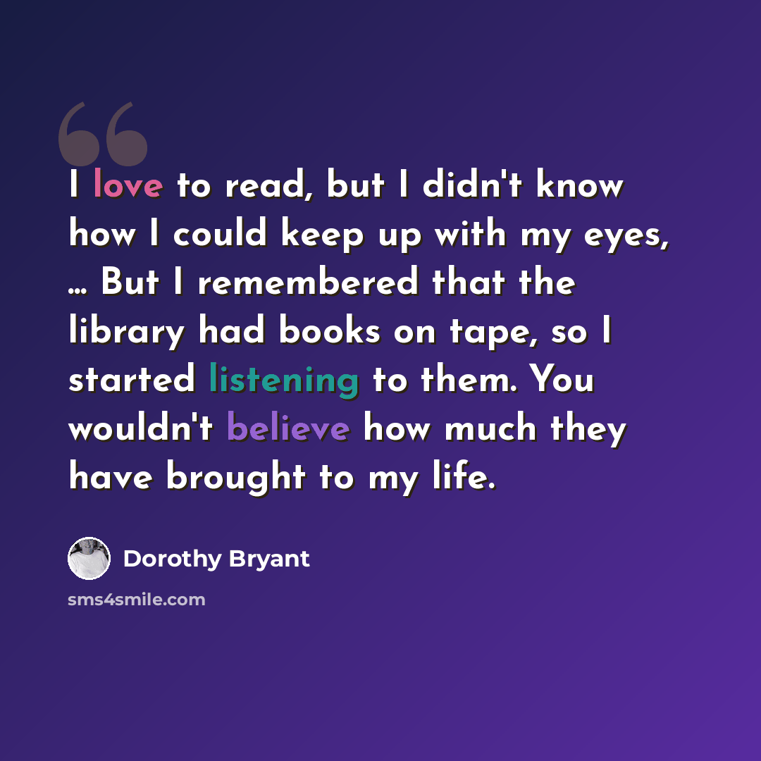 “I love to read, but I didn't know how I could keep up with my eyes, ... But I remembered that the library had books on tape, so I started listening to them. You wouldn't believe how much they have brought to my life.” quote by Dorothy Bryant