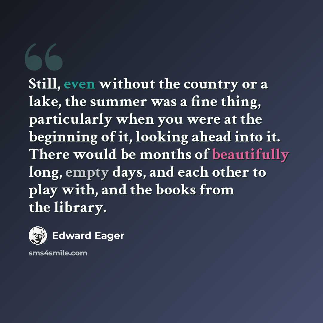 “Still, even without the country or a lake, the summer was a fine thing, particularly when you were at the beginning of it, looking ahead into it. There would be months of beautifully long, empty days, and each other to play with, and the books from the library.” quote by Edward Eager