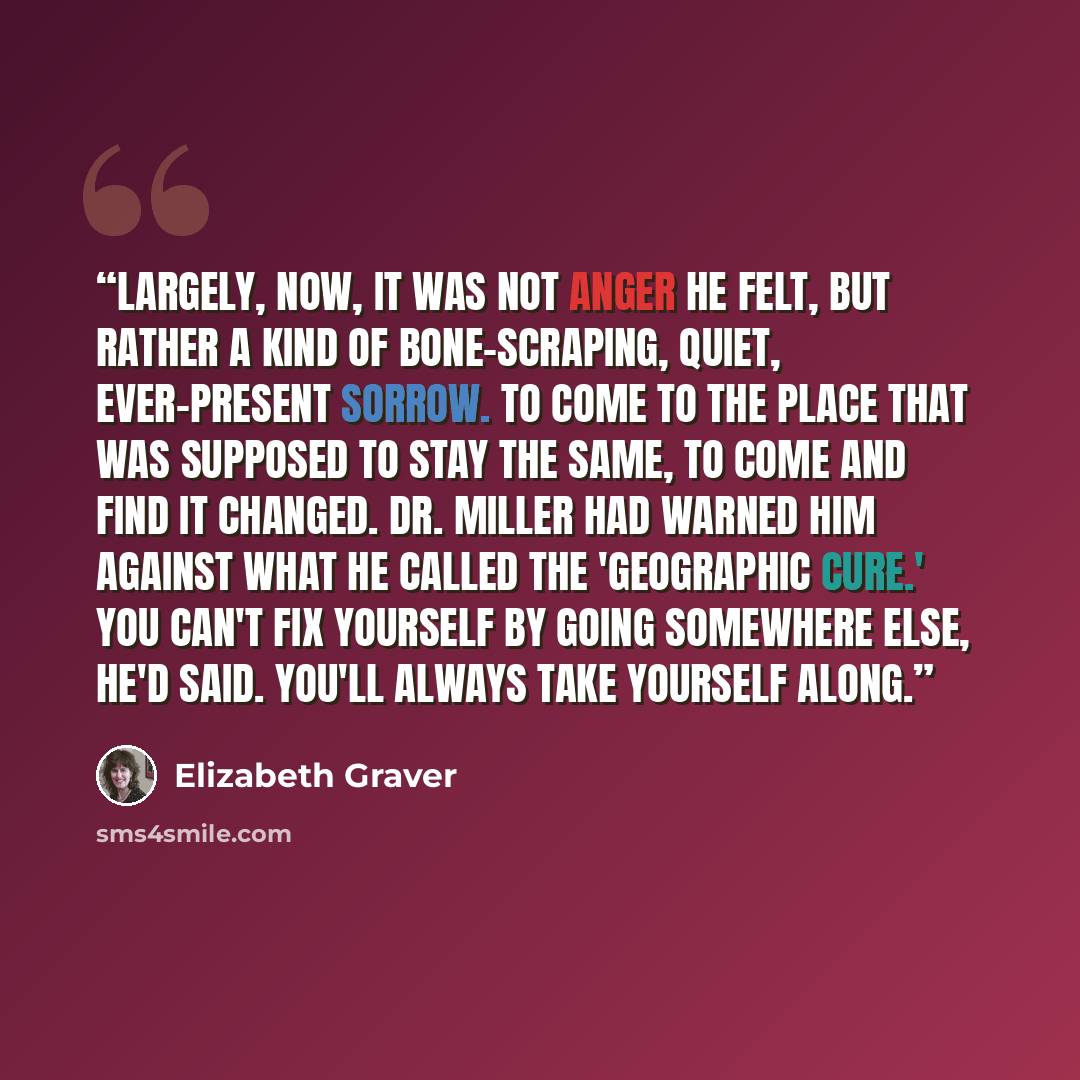 “Largely, now, it was not anger he felt, but rather a kind of bone-scraping, quiet, ever-present sorrow. To come to the place that was supposed to stay the same, to come and find it changed. Dr. Miller had warned him against what he called the 'geographic cure.' You can't fix yourself by going…” quote by Elizabeth Graver