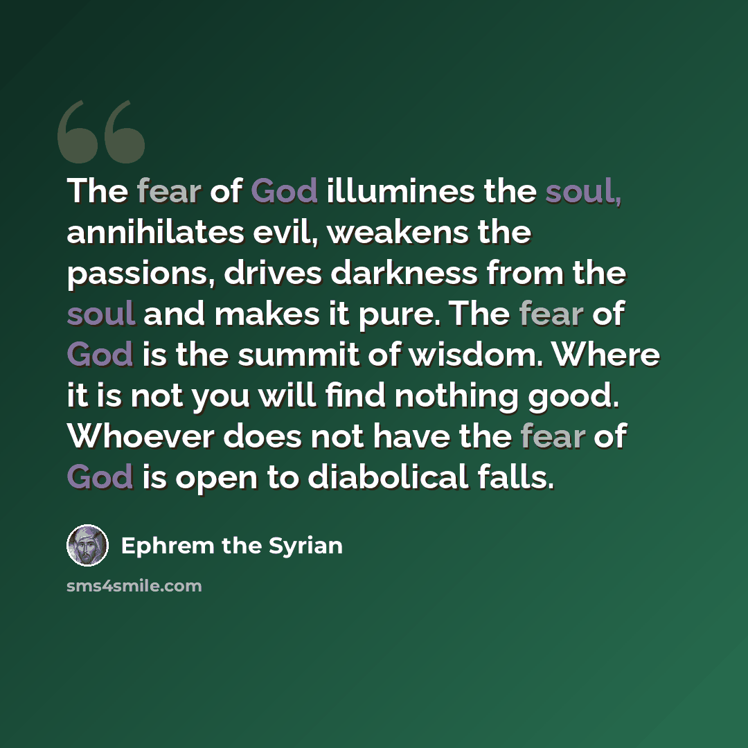 “The fear of God illumines the soul, annihilates evil, weakens the passions, drives darkness from the soul and makes it pure. The fear of God is the summit of wisdom. Where it is not you will find nothing good. Whoever does not have the fear of God is open to diabolical falls.” quote by Ephrem the Syrian