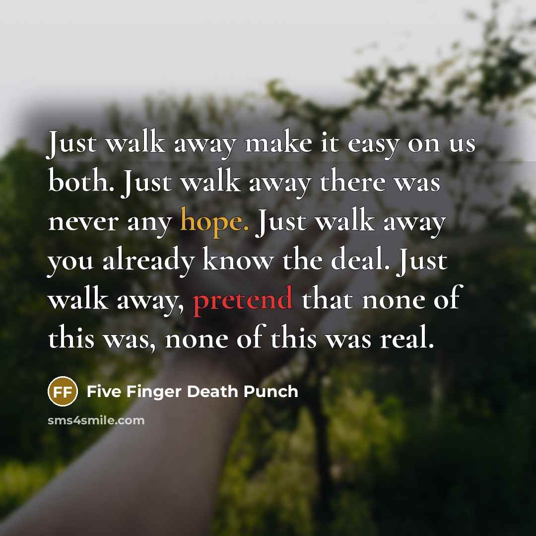 “Just walk away make it easy on us both. Just walk away there was never any hope. Just walk away you already know the deal. Just walk away, pretend that none of this was, none of this was real.” quote by Five Finger Death Punch