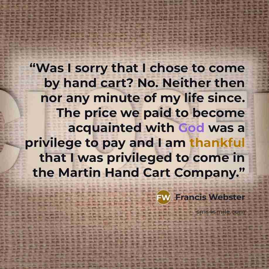 “Was I sorry that I chose to come by hand cart? No. Neither then nor any minute of my life since. The price we paid to become acquainted with God was a privilege to pay and I am thankful that I was privileged to come in the Martin Hand Cart Company.” quote by Francis Webster