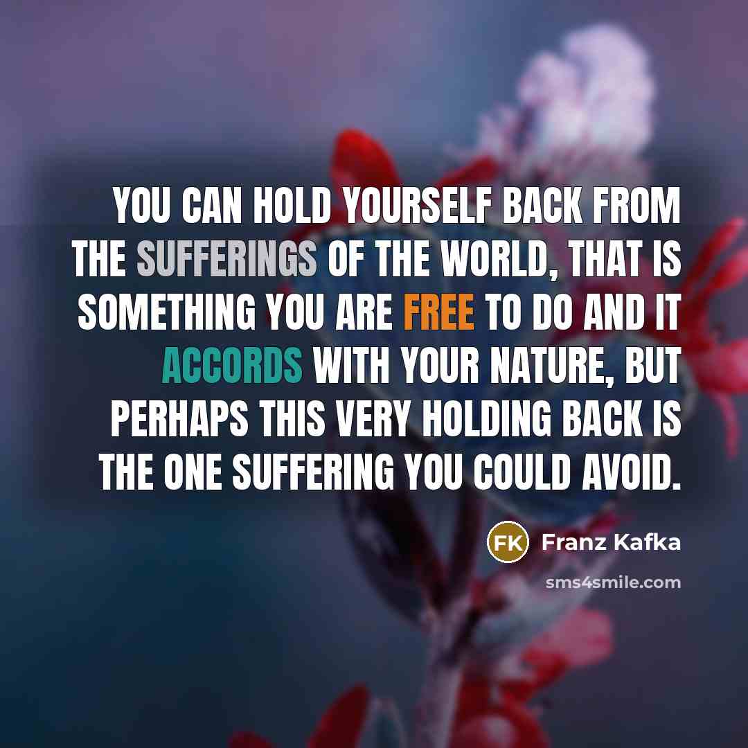 “You can hold yourself back from the sufferings of the world, that is something you are free to do and it accords with your nature, but perhaps this very holding back is the one suffering you could avoid.” quote by Franz Kafka
