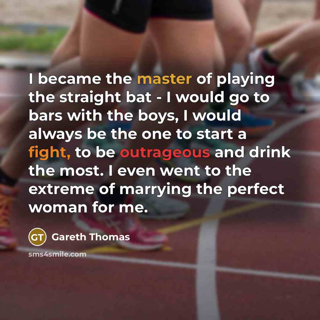 “I became the master of playing the straight bat - I would go to bars with the boys, I would always be the one to start a fight, to be outrageous and drink the most. I even went to the extreme of marrying the perfect woman for me.” quote by Gareth Thomas