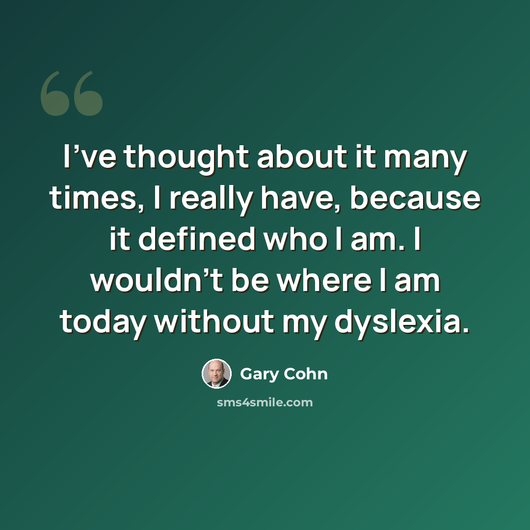 “I've thought about it many times, I really have, because it defined who I am. I wouldn't be where I am today without my dyslexia.” quote by Gary Cohn