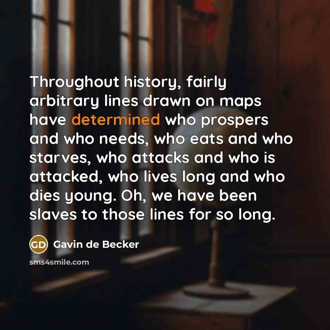 “Throughout history, fairly arbitrary lines drawn on maps have determined who prospers and who needs, who eats and who starves, who attacks and who is attacked, who lives long and who dies young. Oh, we have been slaves to those lines for so long.” quote by Gavin de Becker