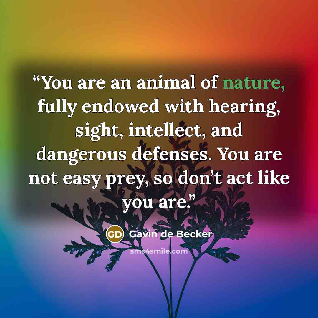 “You are an animal of nature, fully endowed with hearing, sight, intellect, and dangerous defenses. You are not easy prey, so don’t act like you are.” quote by Gavin de Becker
