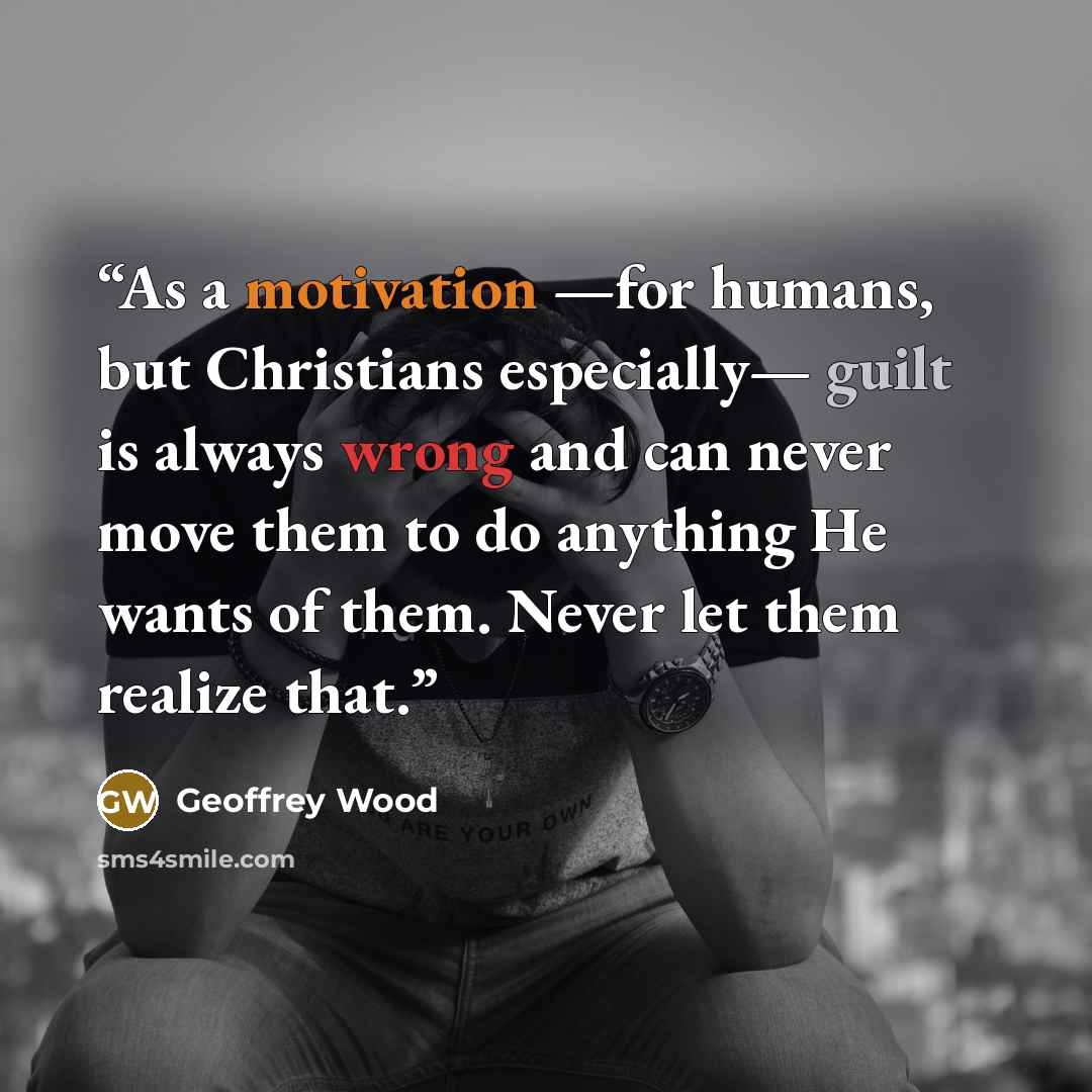 “As a motivation —for humans, but Christians especially— guilt is always wrong and can never move them to do anything He wants of them. Never let them realize that.” quote by Geoffrey Wood