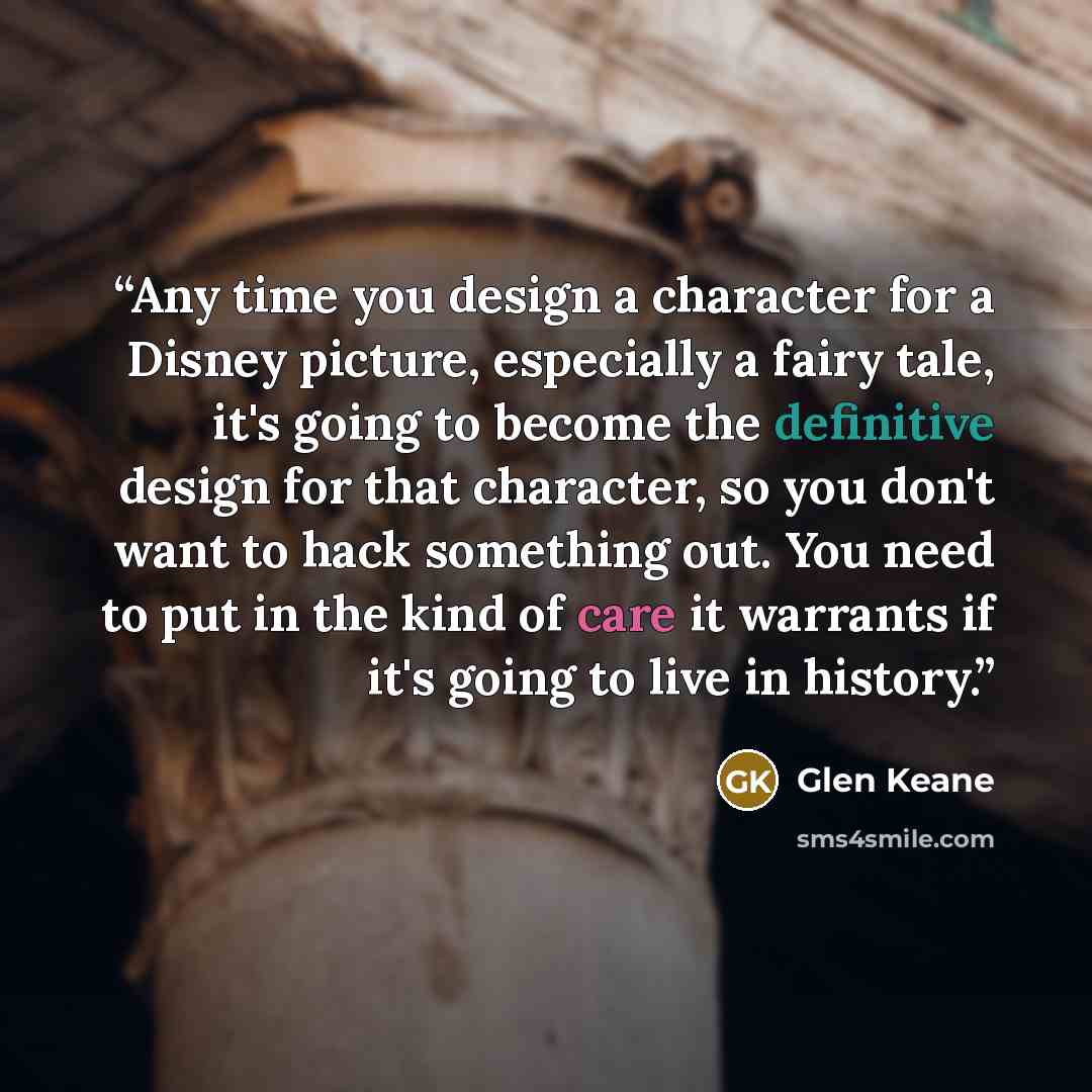 “Any time you design a character for a Disney picture, especially a fairy tale, it's going to become the definitive design for that character, so you don't want to hack something out. You need to put in the kind of care it warrants if it's going to live in history.” quote by Glen Keane