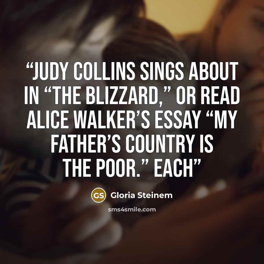 “Judy Collins sings about in “The Blizzard,” or read Alice Walker’s essay “My Father’s Country Is the Poor.” Each” quote by Gloria Steinem