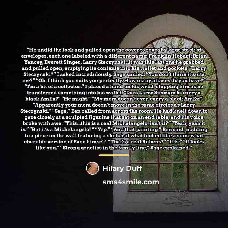 “He undid the lock and pulled open the cover to reveal a large stack of envelopes, each one labeled with a different name: Franklin Hobart, Brian Yancey, Everett Singer, Larry Steczynski…it was this last one he grabbed and pulled open, emptying its contents into his wallet and pockets. “Larry…” quote by Hilary Duff