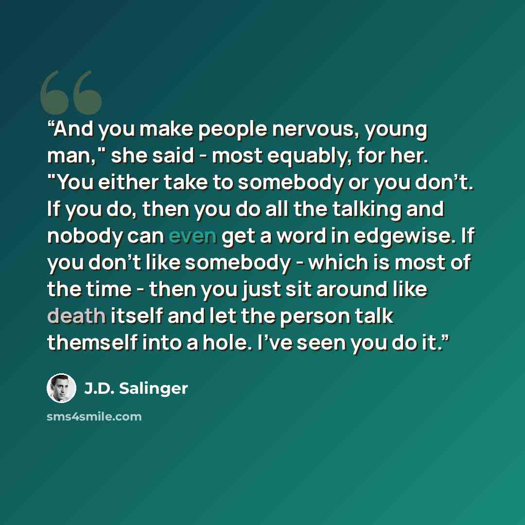 “And you make people nervous, young man," she said - most equably, for her. "You either take to somebody or you don't. If you do, then you do all the talking and nobody can even get a word in edgewise. If you don't like somebody - which is most of the time - then you just sit around like death…” quote by J.D. Salinger