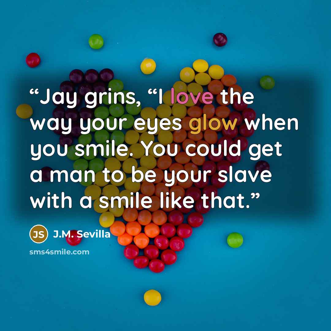 “Jay grins, “I love the way your eyes glow when you smile. You could get a man to be your slave with a smile like that.” quote by J.M. Sevilla