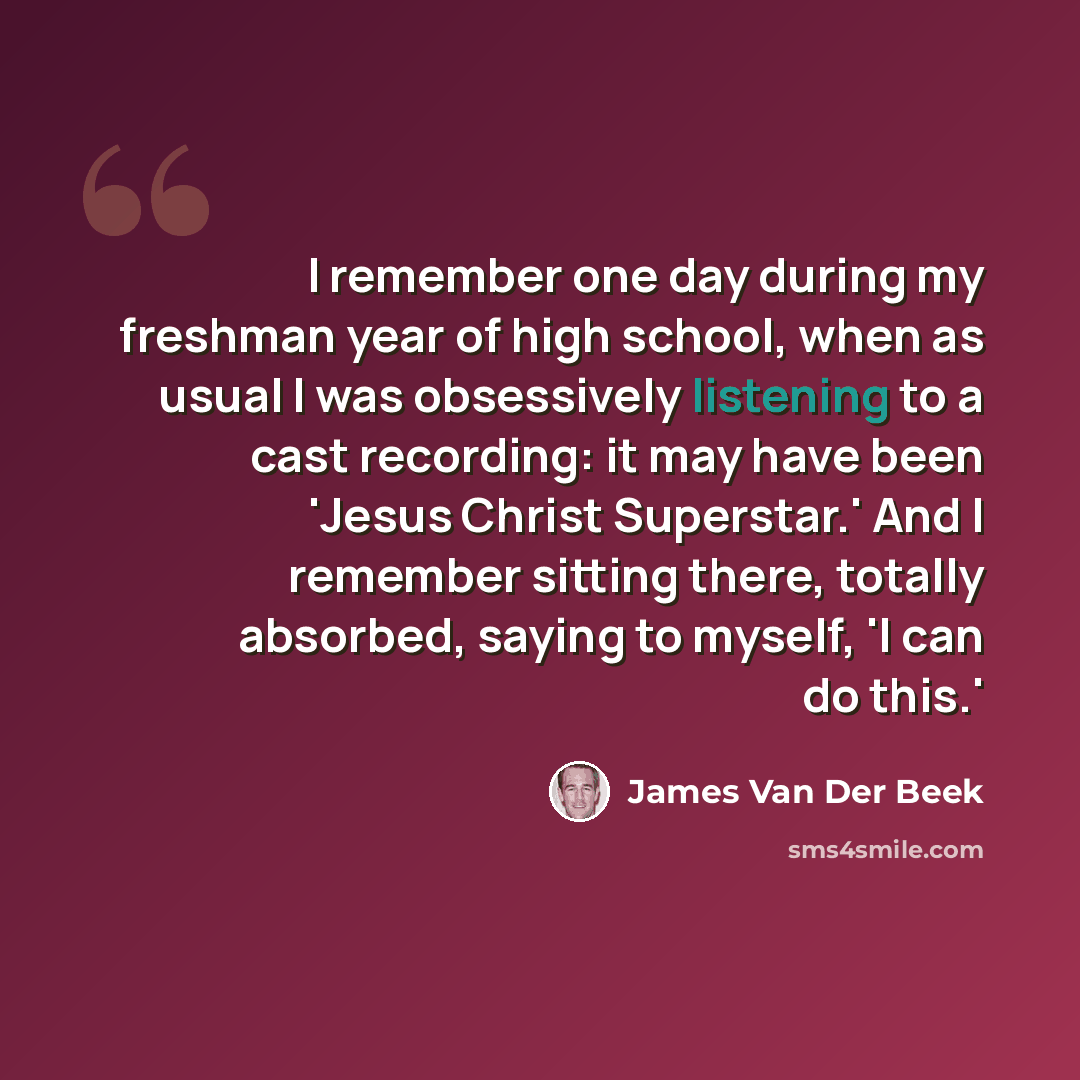 “I remember one day during my freshman year of high school, when as usual I was obsessively listening to a cast recording: it may have been 'Jesus Christ Superstar.' And I remember sitting there, totally absorbed, saying to myself, 'I can do this.'” quote by James Van Der Beek