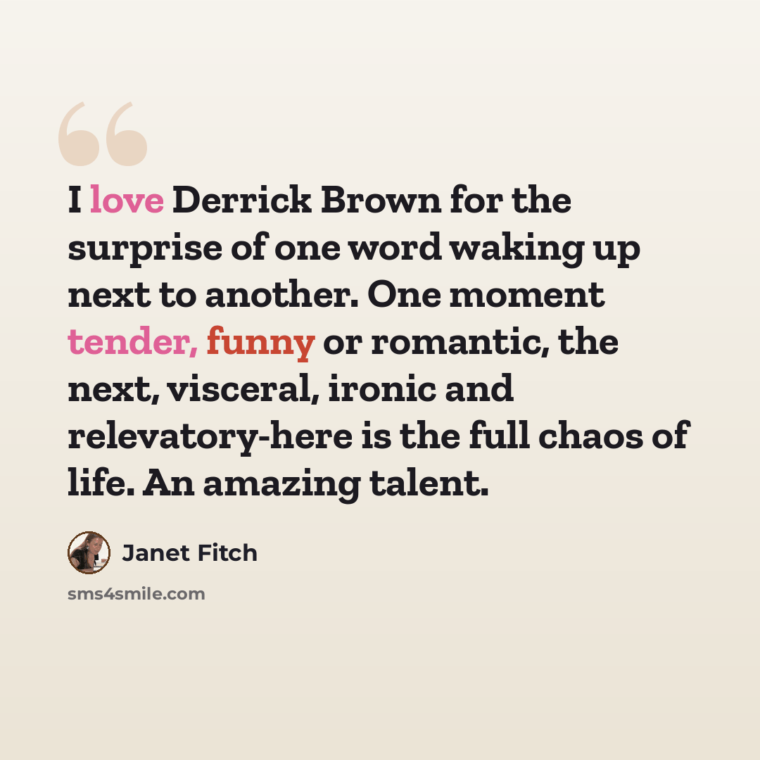 “I love Derrick Brown for the surprise of one word waking up next to another. One moment tender, funny or romantic, the next, visceral, ironic and relevatory-here is the full chaos of life. An amazing talent.” quote by Janet Fitch