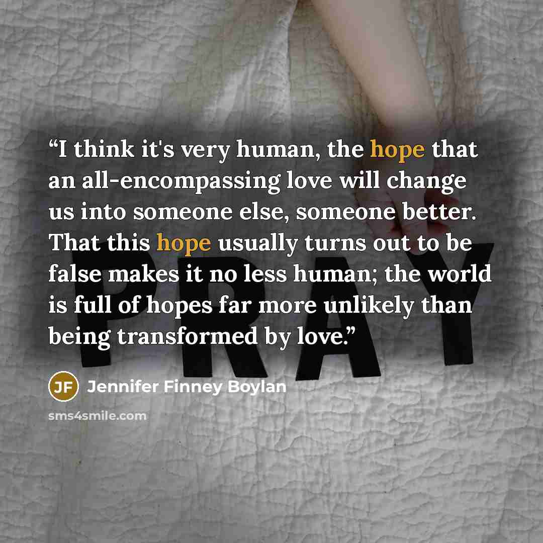 “I think it's very human, the hope that an all-encompassing love will change us into someone else, someone better. That this hope usually turns out to be false makes it no less human; the world is full of hopes far more unlikely than being transformed by love.” quote by Jennifer Finney Boylan