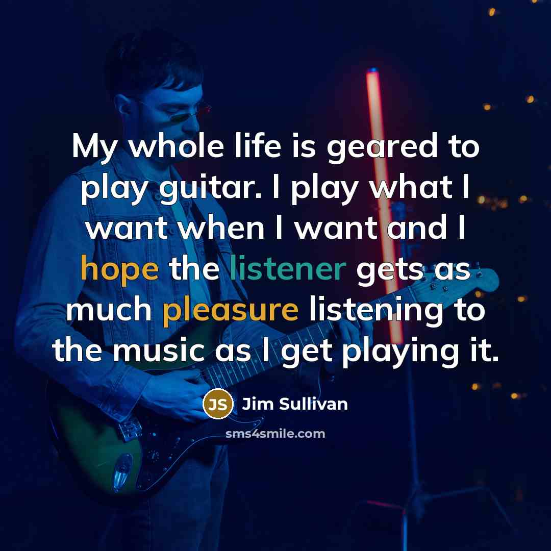 “My whole life is geared to play guitar. I play what I want when I want and I hope the listener gets as much pleasure listening to the music as I get playing it.” quote by Jim Sullivan