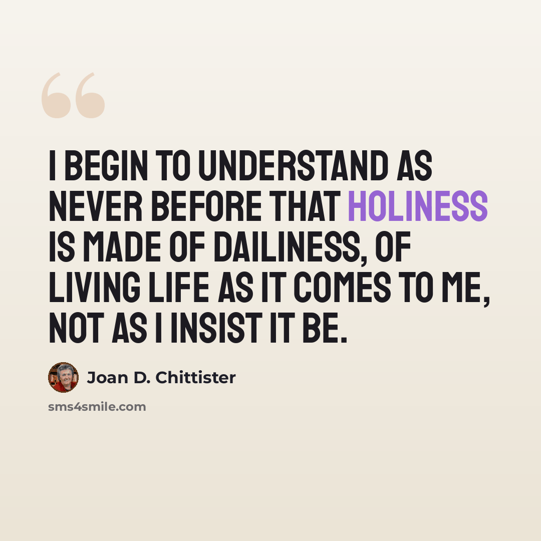 “I begin to understand as never before that holiness is made of dailiness, of living life as it comes to me, not as I insist it be.” quote by Joan D. Chittister