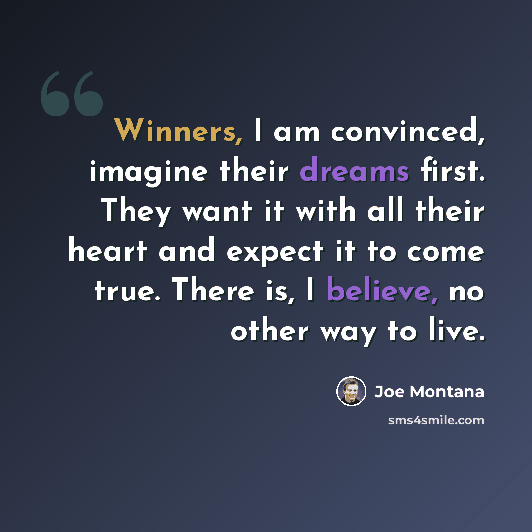 “Winners, I am convinced, imagine their dreams first. They want it with all their heart and expect it to come true. There is, I believe, no other way to live.” quote by Joe Montana