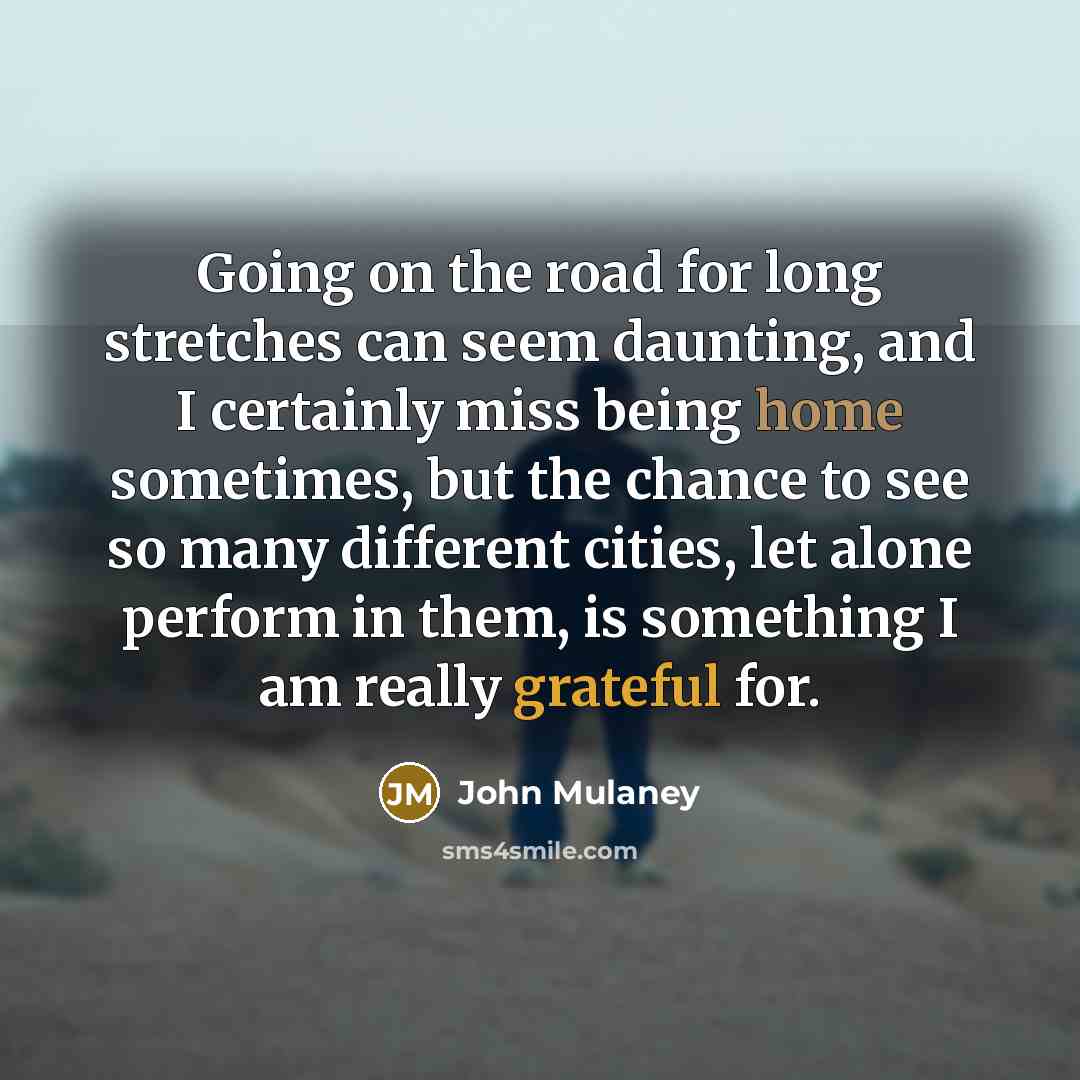 “Going on the road for long stretches can seem daunting, and I certainly miss being home sometimes, but the chance to see so many different cities, let alone perform in them, is something I am really grateful for.” quote by John Mulaney