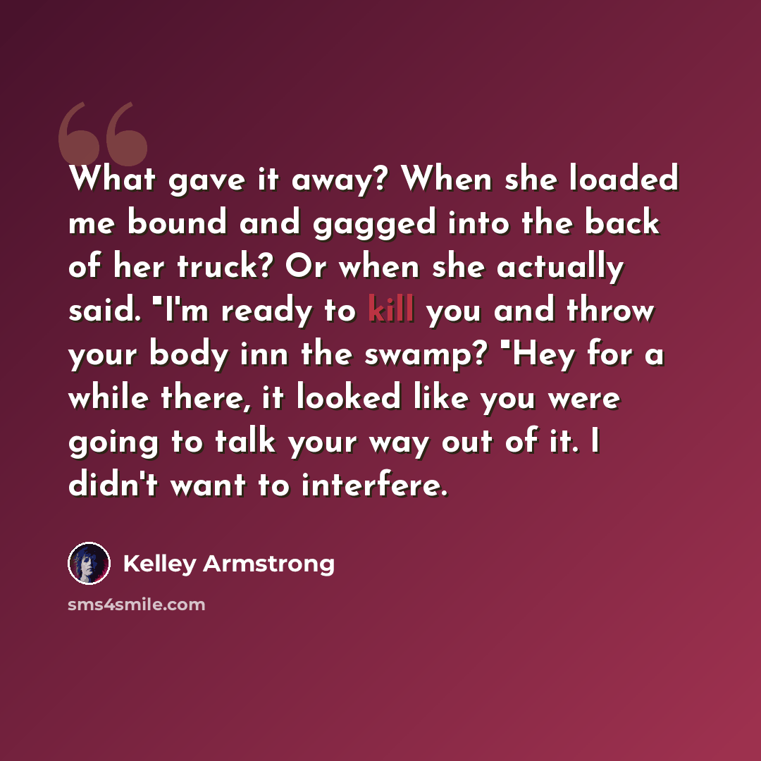 “What gave it away? When she loaded me bound and gagged into the back of her truck? Or when she actually said. "I'm ready to kill you and throw your body inn the swamp? "Hey for a while there, it looked like you were going to talk your way out of it. I didn't want to interfere.” quote by Kelley Armstrong