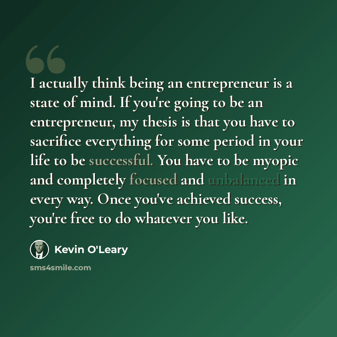 “I actually think being an entrepreneur is a state of mind. If you're going to be an entrepreneur, my thesis is that you have to sacrifice everything for some period in your life to be successful. You have to be myopic and completely focused and unbalanced in every way. Once you've achieved…” quote by Kevin O'Leary