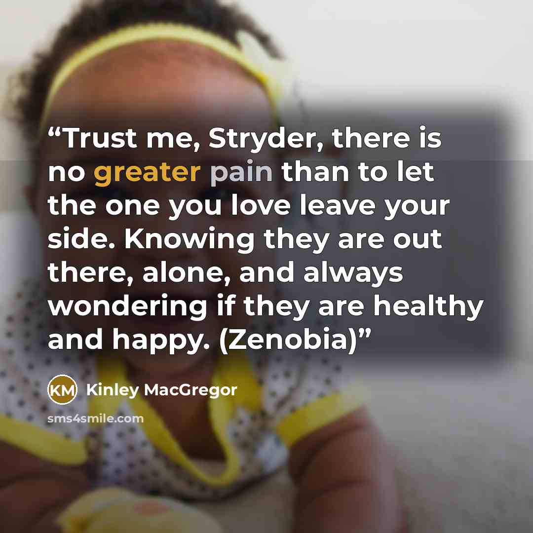 “Trust me, Stryder, there is no greater pain than to let the one you love leave your side. Knowing they are out there, alone, and always wondering if they are healthy and happy. (Zenobia)” quote by Kinley MacGregor