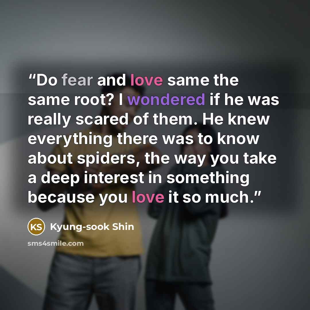 “Do fear and love same the same root? I wondered if he was really scared of them. He knew everything there was to know about spiders, the way you take a deep interest in something because you love it so much.” quote by Kyung-sook Shin