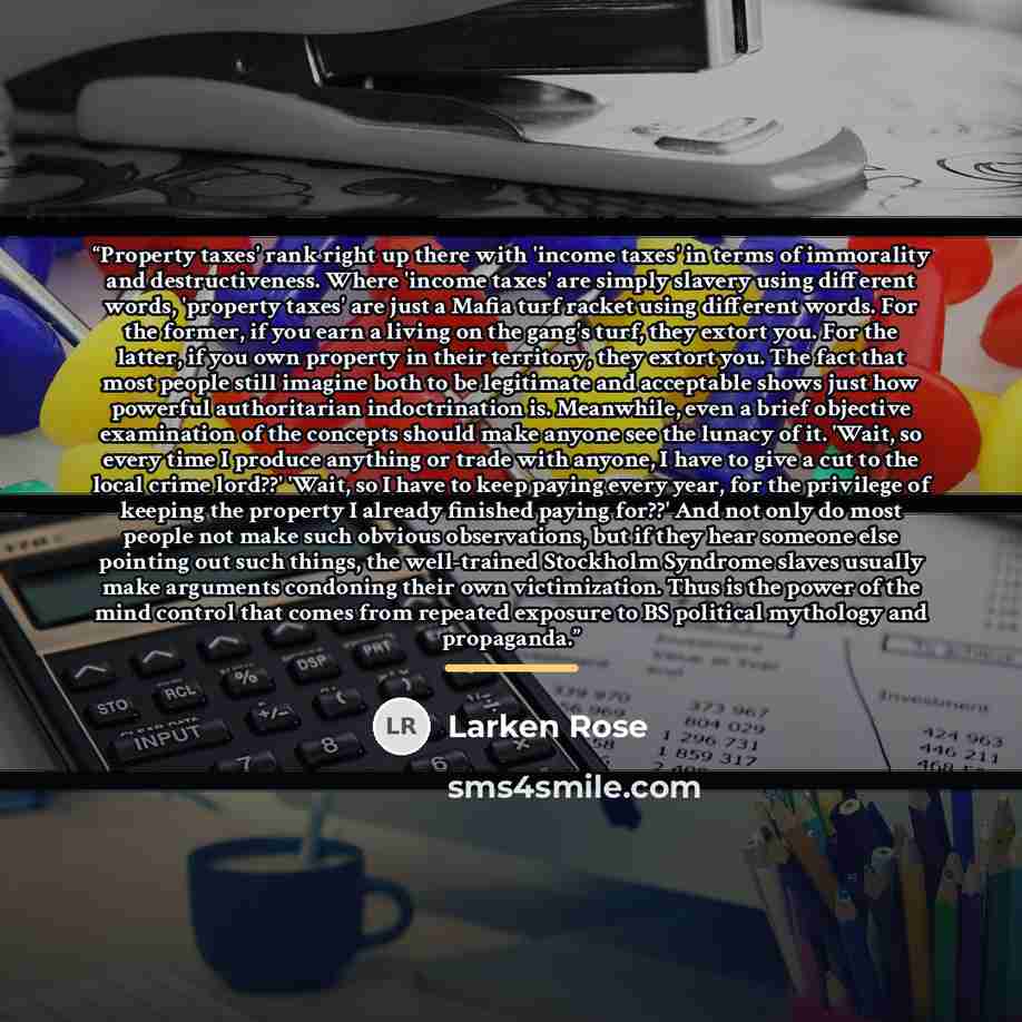 “Property taxes' rank right up there with 'income taxes' in terms of immorality and destructiveness. Where 'income taxes' are simply slavery using different words, 'property taxes' are just a Mafia turf racket using different words. For the former, if you earn a living on the gang's turf, they…” quote by Larken Rose