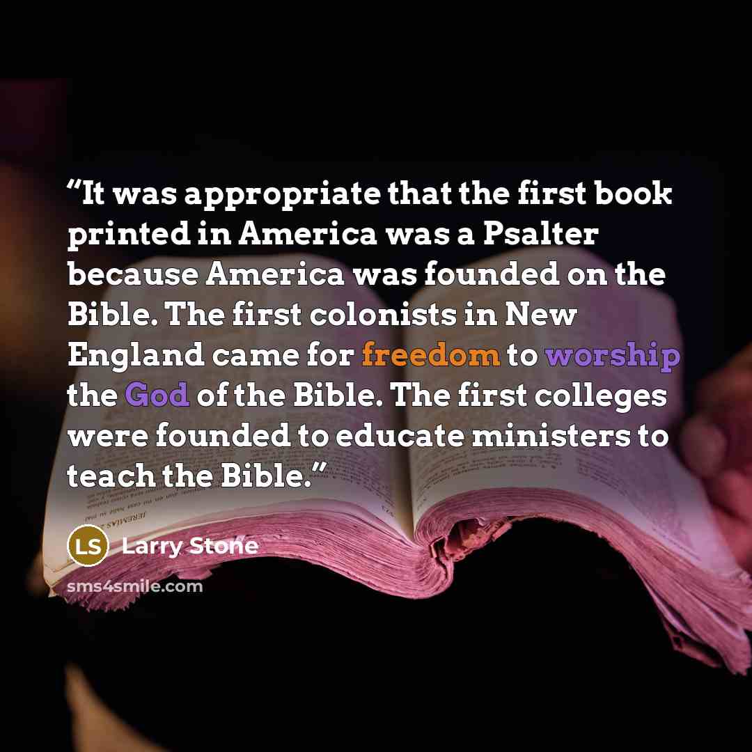 “It was appropriate that the first book printed in America was a Psalter because America was founded on the Bible. The first colonists in New England came for freedom to worship the God of the Bible. The first colleges were founded to educate ministers to teach the Bible.” quote by Larry Stone