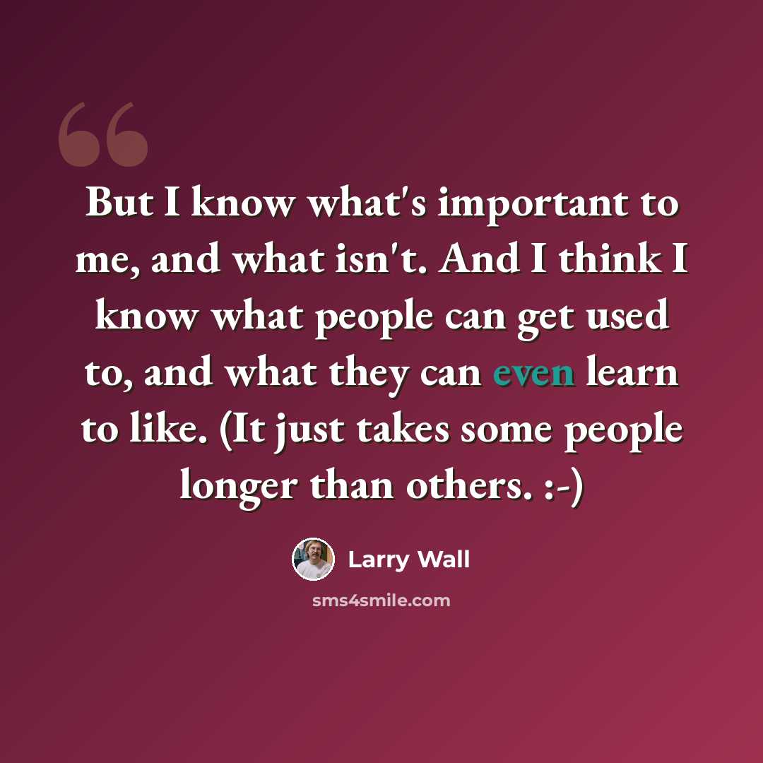 “But I know what's important to me, and what isn't. And I think I know what people can get used to, and what they can even learn to like. (It just takes some people longer than others. :-)” quote by Larry Wall
