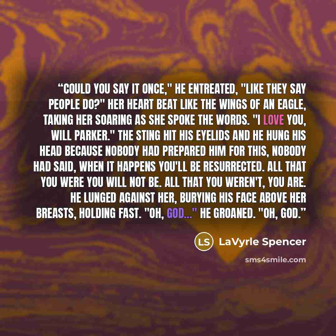 “Could you say it once," he entreated, "like they say people do?" Her heart beat like the wings of an eagle, taking her soaring as she spoke the words. "I love you, Will Parker." The sting hit his eyelids and he hung his head because nobody had prepared him for this, nobody had said, When it…” quote by LaVyrle Spencer