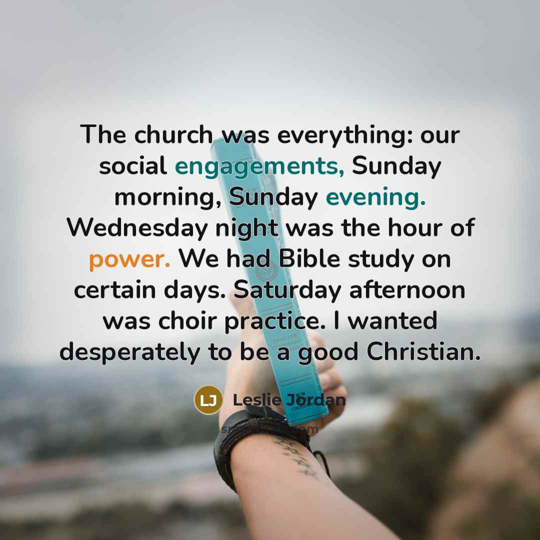 “The church was everything: our social engagements, Sunday morning, Sunday evening. Wednesday night was the hour of power. We had Bible study on certain days. Saturday afternoon was choir practice. I wanted desperately to be a good Christian.” quote by Leslie Jordan