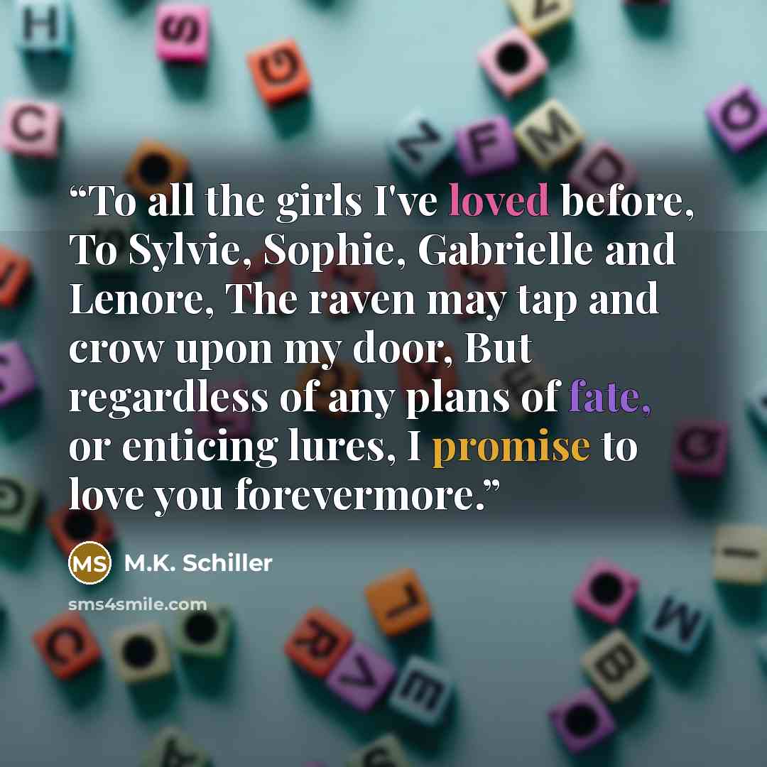 “To all the girls I've loved before, To Sylvie, Sophie, Gabrielle and Lenore, The raven may tap and crow upon my door, But regardless of any plans of fate, or enticing lures, I promise to love you forevermore.” quote by M.K. Schiller