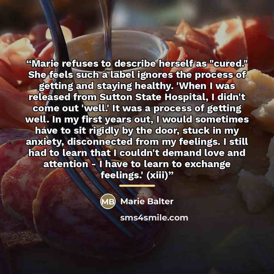 “Marie refuses to describe herself as "cured." She feels such a label ignores the process of getting and staying healthy. 'When I was released from Sutton State Hospital, I didn't come out 'well.' It was a process of getting well. In my first years out, I would sometimes have to sit rigidly by the…” quote by Marie Balter