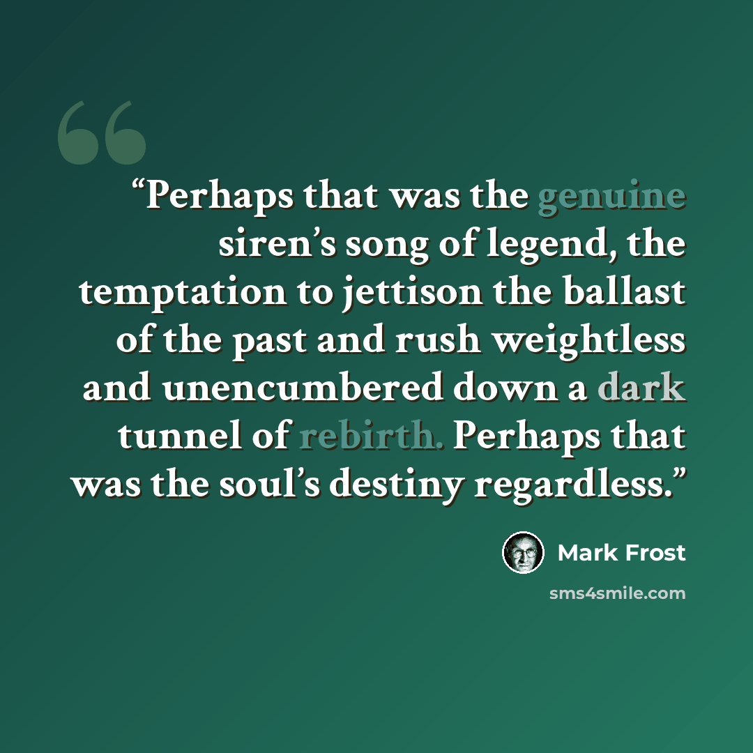 “Perhaps that was the genuine siren’s song of legend, the temptation to jettison the ballast of the past and rush weightless and unencumbered down a dark tunnel of rebirth. Perhaps that was the soul’s destiny regardless.” quote by Mark Frost