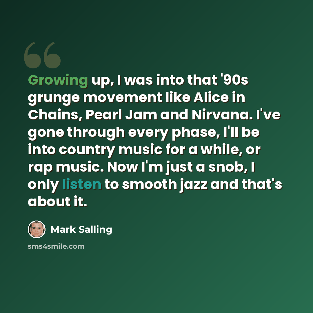 “Growing up, I was into that '90s grunge movement like Alice in Chains, Pearl Jam and Nirvana. I've gone through every phase, I'll be into country music for a while, or rap music. Now I'm just a snob, I only listen to smooth jazz and that's about it.” quote by Mark Salling
