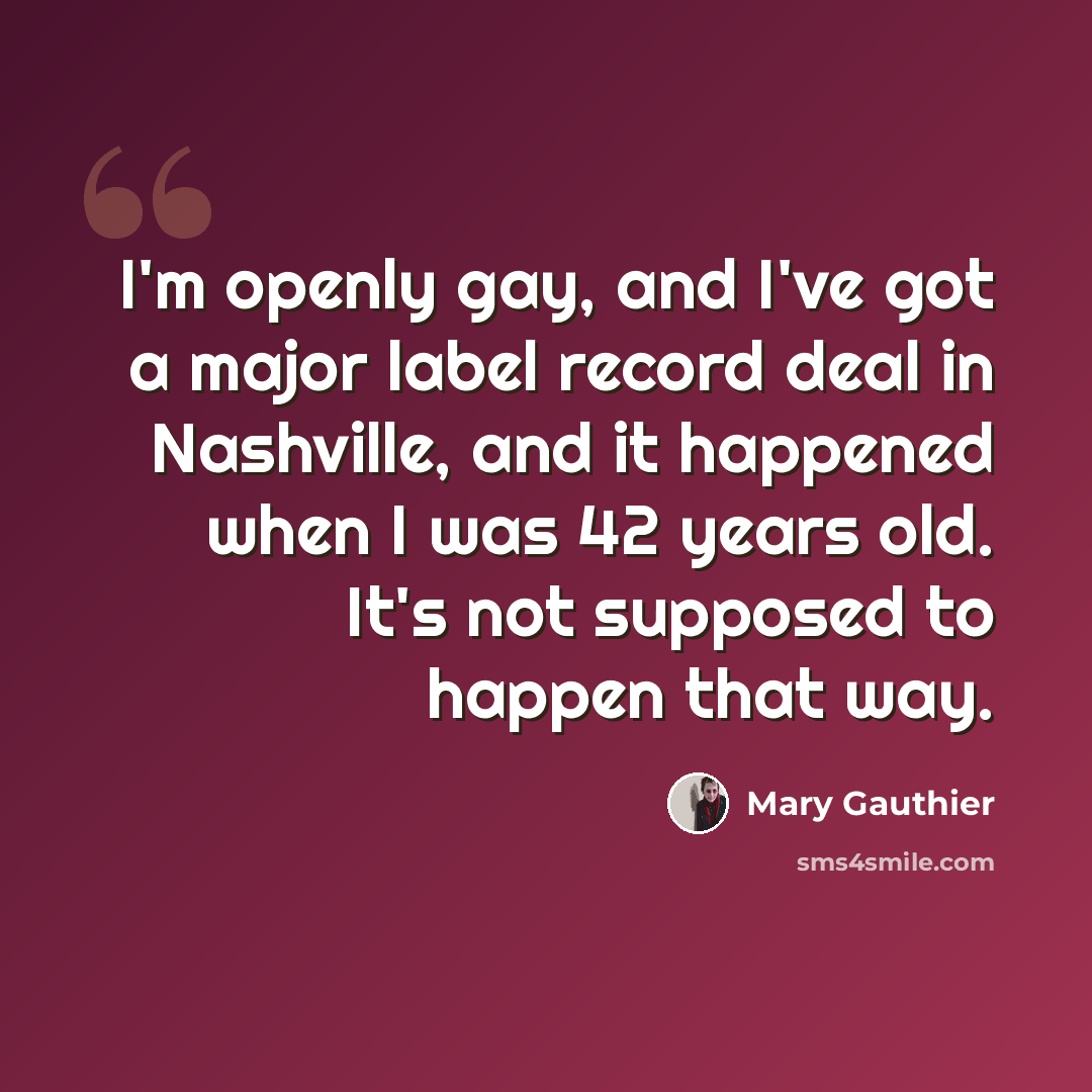 “I'm openly gay, and I've got a major label record deal in Nashville, and it happened when I was 42 years old. It's not supposed to happen that way.” quote by Mary Gauthier