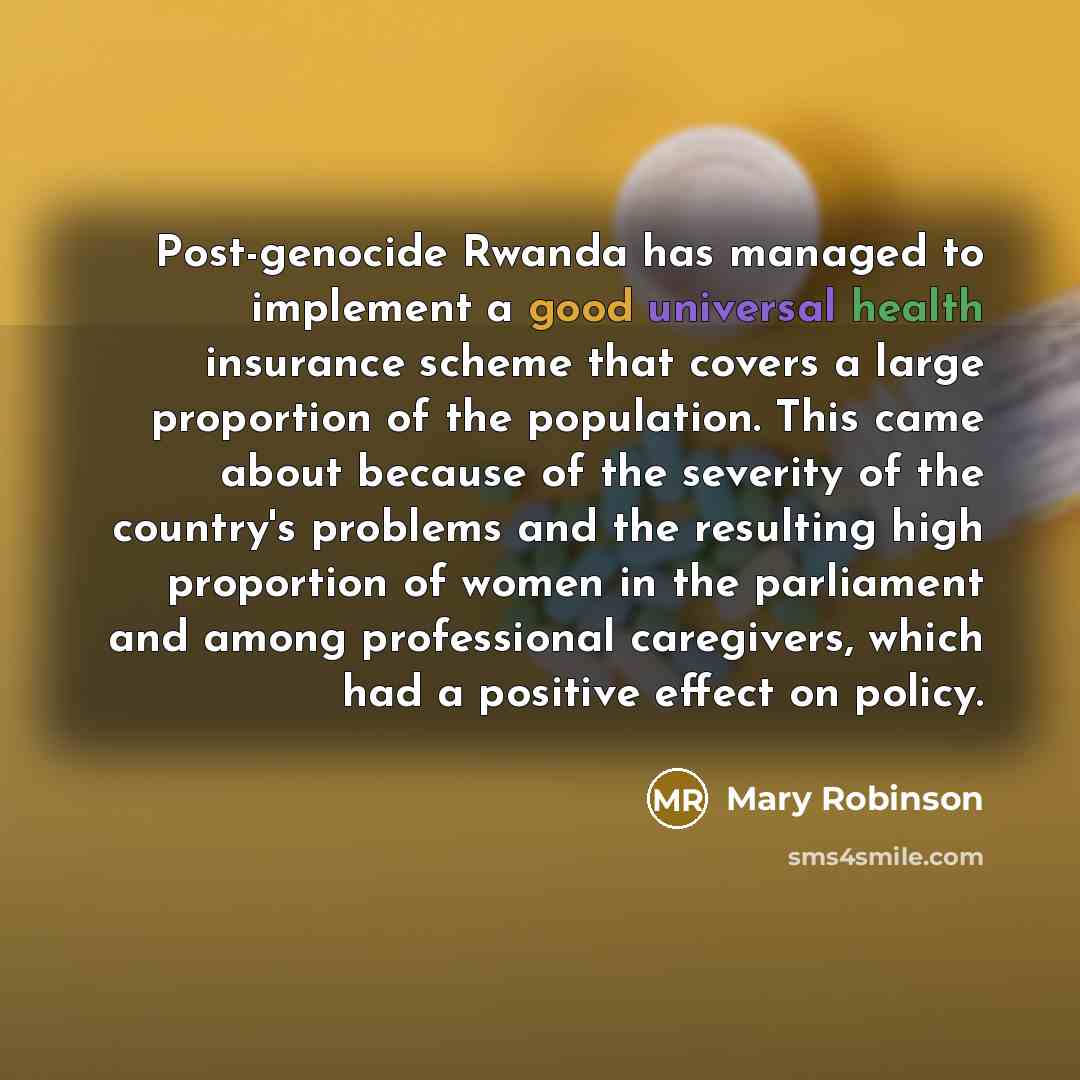 “Post-genocide Rwanda has managed to implement a good universal health insurance scheme that covers a large proportion of the population. This came about because of the severity of the country's problems and the resulting high proportion of women in the parliament and among professional caregivers…” quote by Mary Robinson