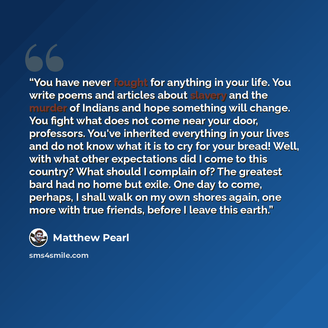 “You have never fought for anything in your life. You write poems and articles about slavery and the murder of Indians and hope something will change. You fight what does not come near your door, professors. You've inherited everything in your lives and do not know what it is to cry for your bread!…” quote by Matthew Pearl