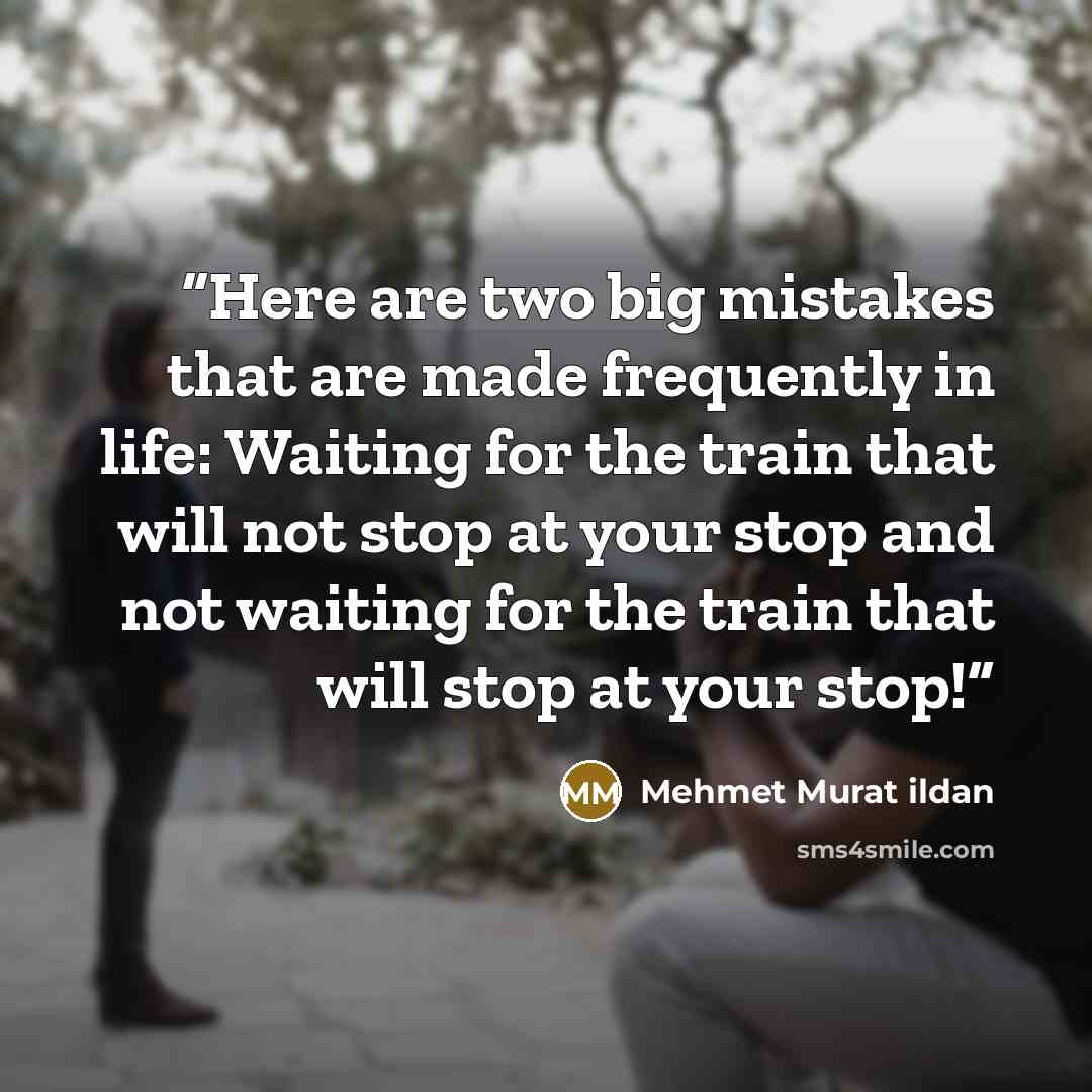 “Here are two big mistakes that are made frequently in life: Waiting for the train that will not stop at your stop and not waiting for the train that will stop at your stop!” quote by Mehmet Murat ildan