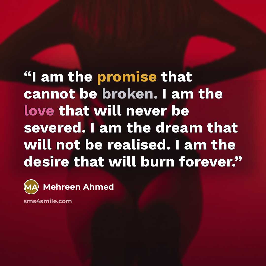 “I am the promise that cannot be broken. I am the love that will never be severed. I am the dream that will not be realised. I am the desire that will burn forever.” quote by Mehreen Ahmed