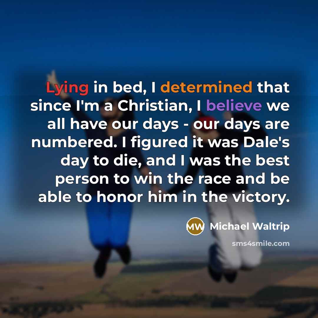 “Lying in bed, I determined that since I'm a Christian, I believe we all have our days - our days are numbered. I figured it was Dale's day to die, and I was the best person to win the race and be able to honor him in the victory.” quote by Michael Waltrip