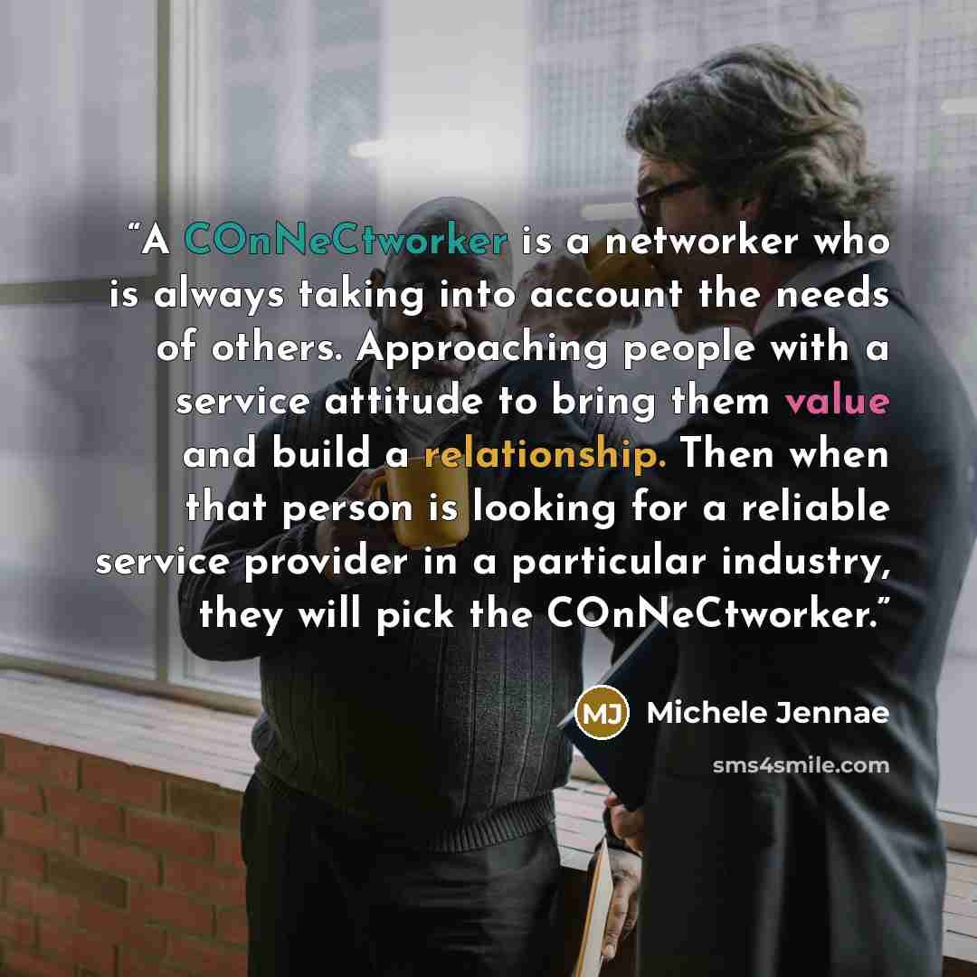 “A COnNeCtworker is a networker who is always taking into account the needs of others. Approaching people with a service attitude to bring them value and build a relationship. Then when that person is looking for a reliable service provider in a particular industry, they will pick the COnNeCtworker.” quote by Michele Jennae