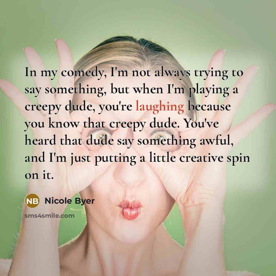 “In my comedy, I'm not always trying to say something, but when I'm playing a creepy dude, you're laughing because you know that creepy dude. You've heard that dude say something awful, and I'm just putting a little creative spin on it.” quote by Nicole Byer