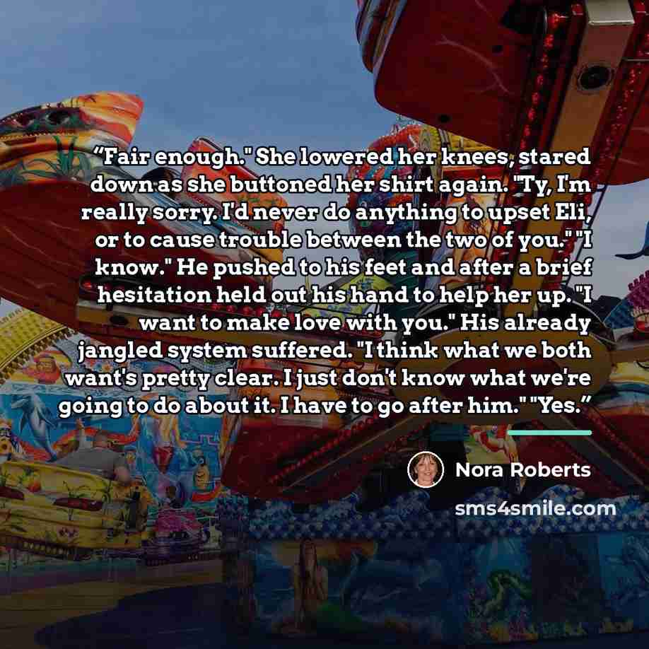 “Fair enough." She lowered her knees, stared down as she buttoned her shirt again. "Ty, I'm really sorry. I'd never do anything to upset Eli, or to cause trouble between the two of you." "I know." He pushed to his feet and after a brief hesitation held out his hand to help her up. "I want to make…” quote by Nora Roberts