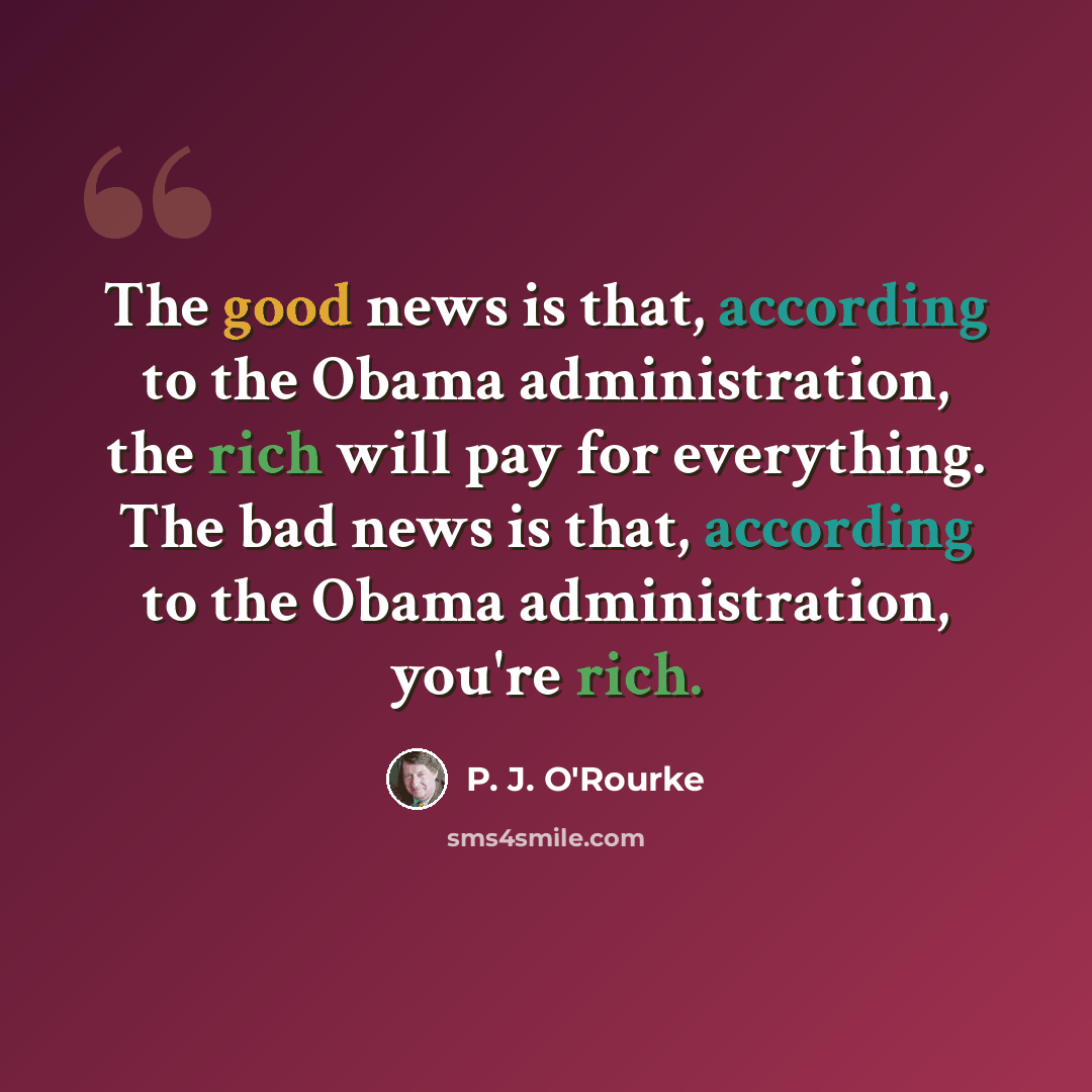 “The good news is that, according to the Obama administration, the rich will pay for everything. The bad news is that, according to the Obama administration, you're rich.” quote by P. J. O'Rourke